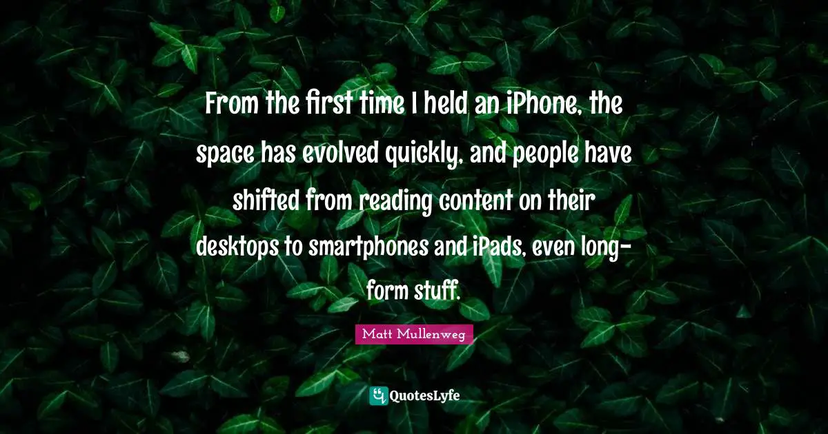 From the first time I held an iPhone, the space has evolved quickly, and people have shifted from reading content on their desktops to smartphones and iPads, even long-form stuff.