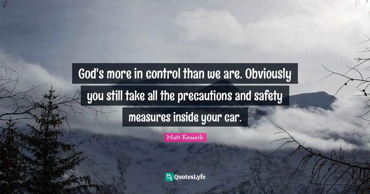 God's more in control than we are. Obviously you still take all the precautions and safety measures inside your car.