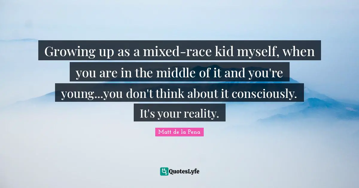 Growing up as a mixed-race kid myself, when you are in the middle of it and you're young...you don't think about it consciously. It's your reality.
