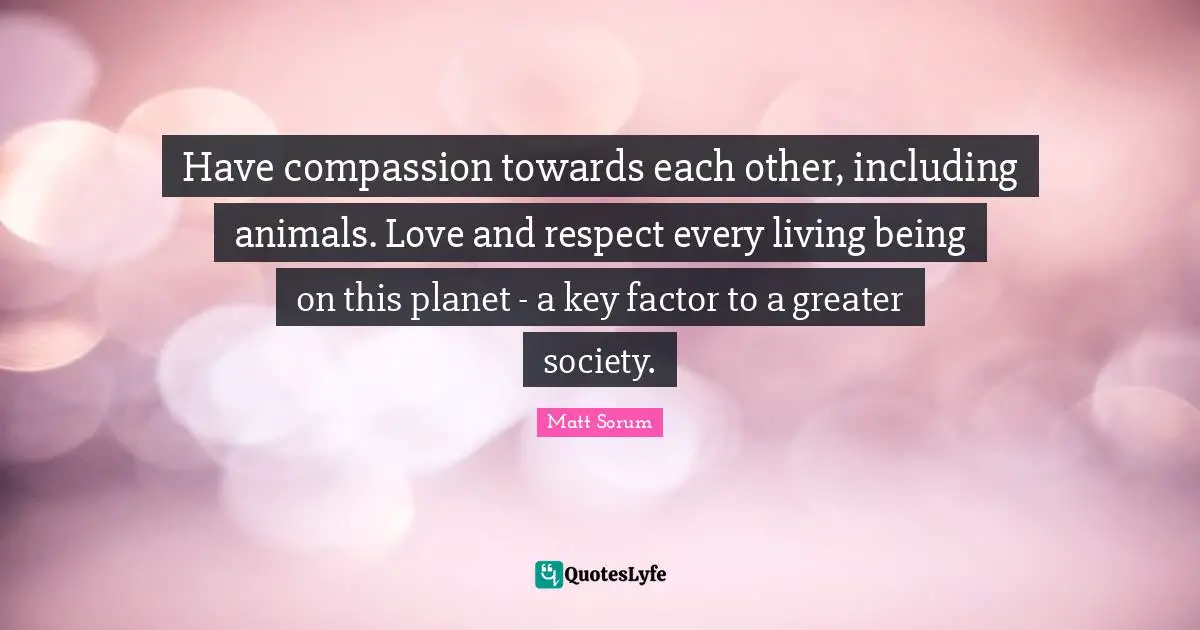 Have compassion towards each other, including animals. Love and respect every living being on this planet - a key factor to a greater society.