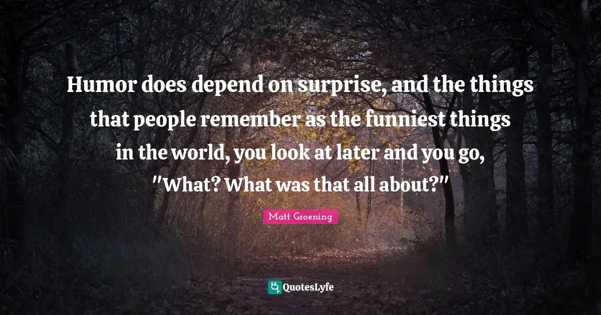 Humor does depend on surprise, and the things that people remember as the funniest things in the world, you look at later and you go, "What? What was that all about?"