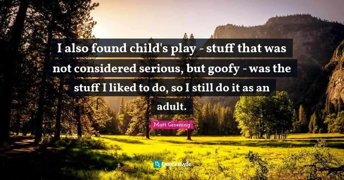 I also found child's play - stuff that was not considered serious, but goofy - was the stuff I liked to do, so I still do it as an adult.