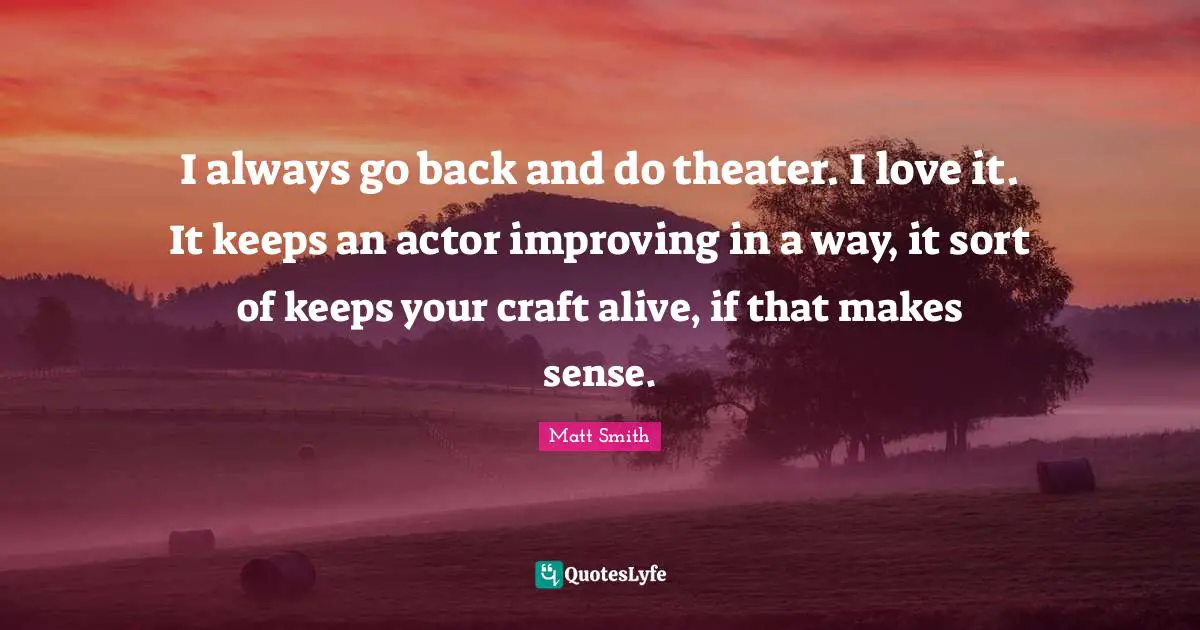 I always go back and do theater. I love it. It keeps an actor improving in a way, it sort of keeps your craft alive, if that makes sense.
