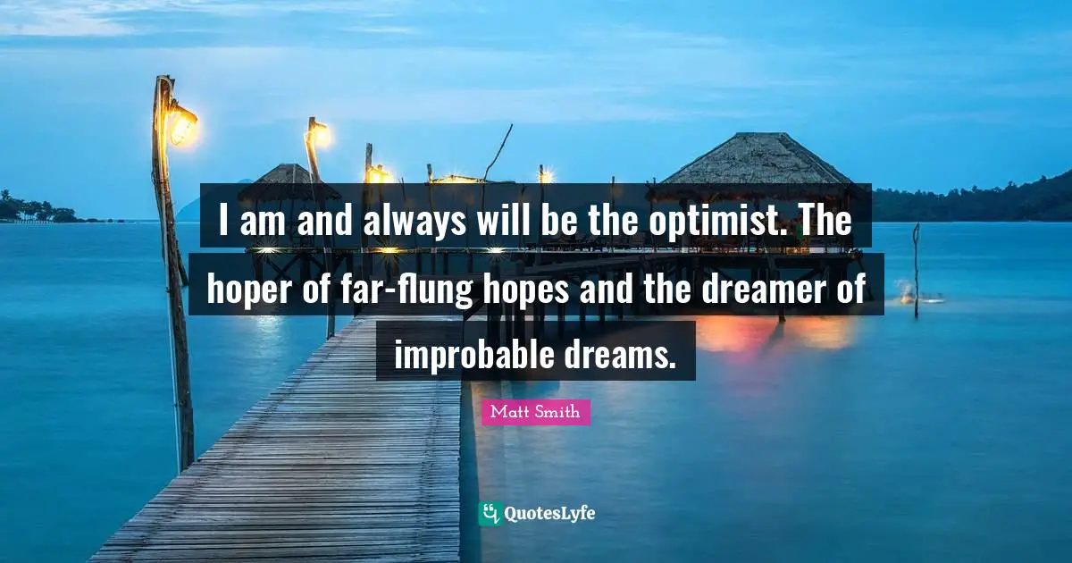 I am and always will be the optimist. The hoper of far-flung hopes and the dreamer of improbable dreams.