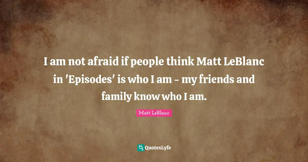 Matt LeBlanc Quotes: "I am not afraid if people think Matt LeBlanc in 'Episodes' is who I am - my friends and family know who I am."
