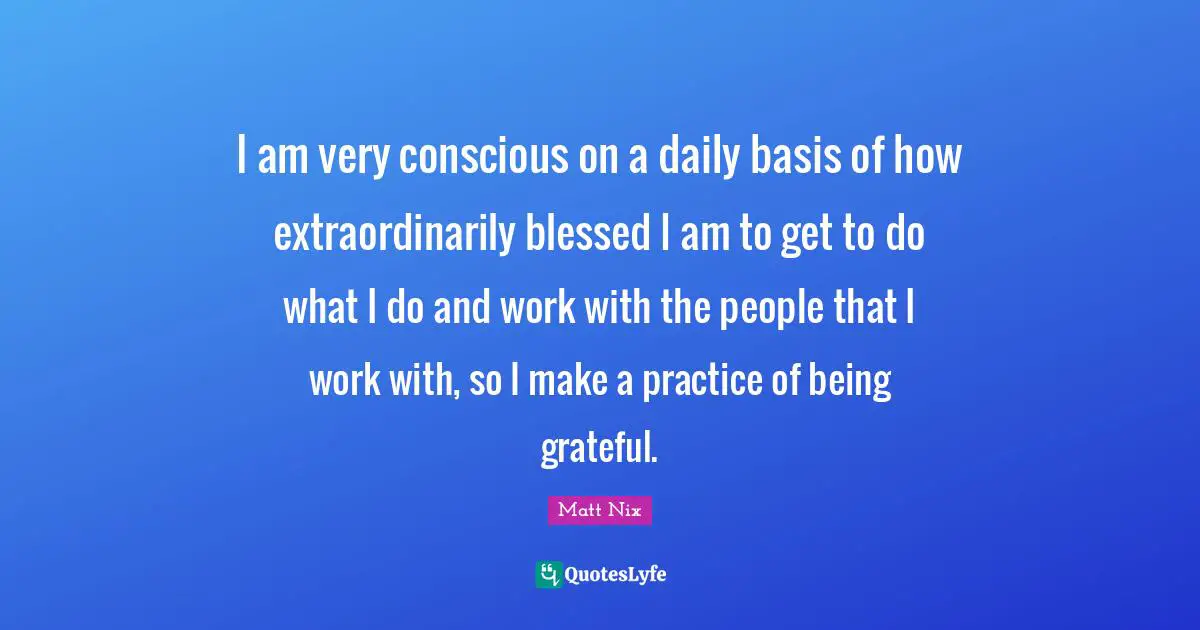 I am very conscious on a daily basis of how extraordinarily blessed I am to get to do what I do and work with the people that I work with, so I make a practice of being grateful.