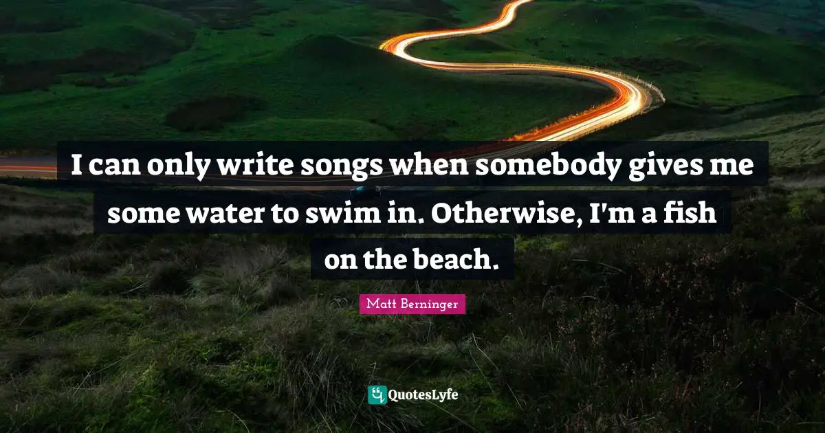 I can only write songs when somebody gives me some water to swim in. Otherwise, I'm a fish on the beach.