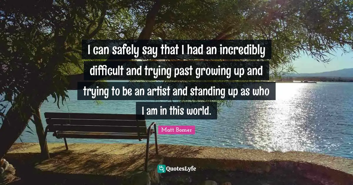 I can safely say that I had an incredibly difficult and trying past growing up and trying to be an artist and standing up as who I am in this world.