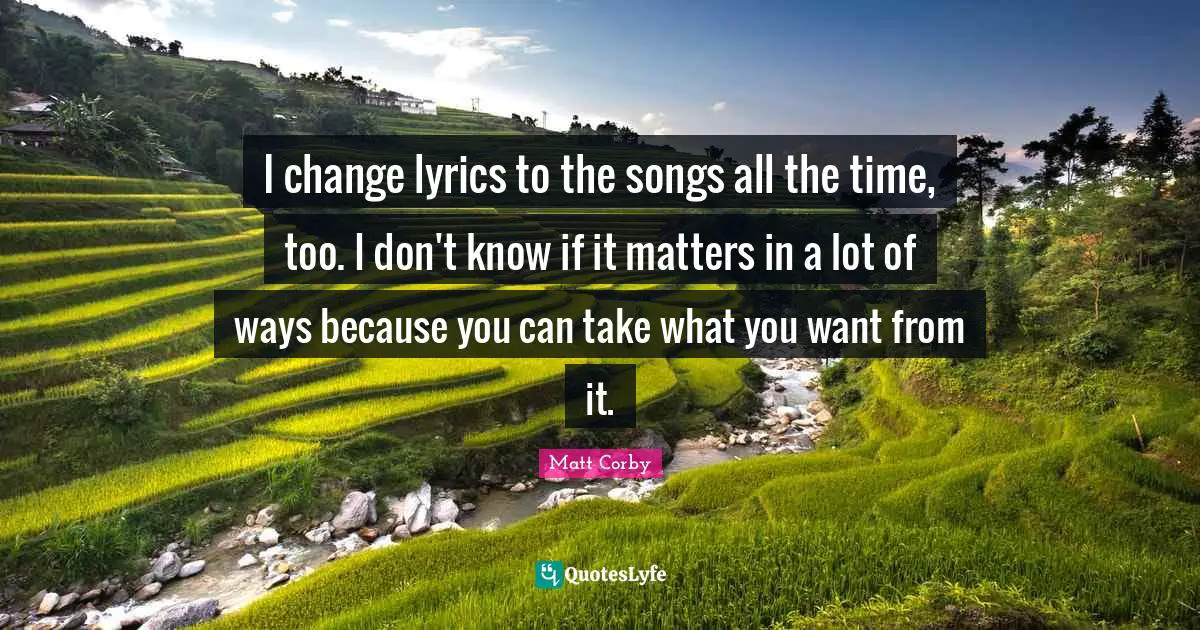 I change lyrics to the songs all the time, too. I don't know if it matters in a lot of ways because you can take what you want from it.