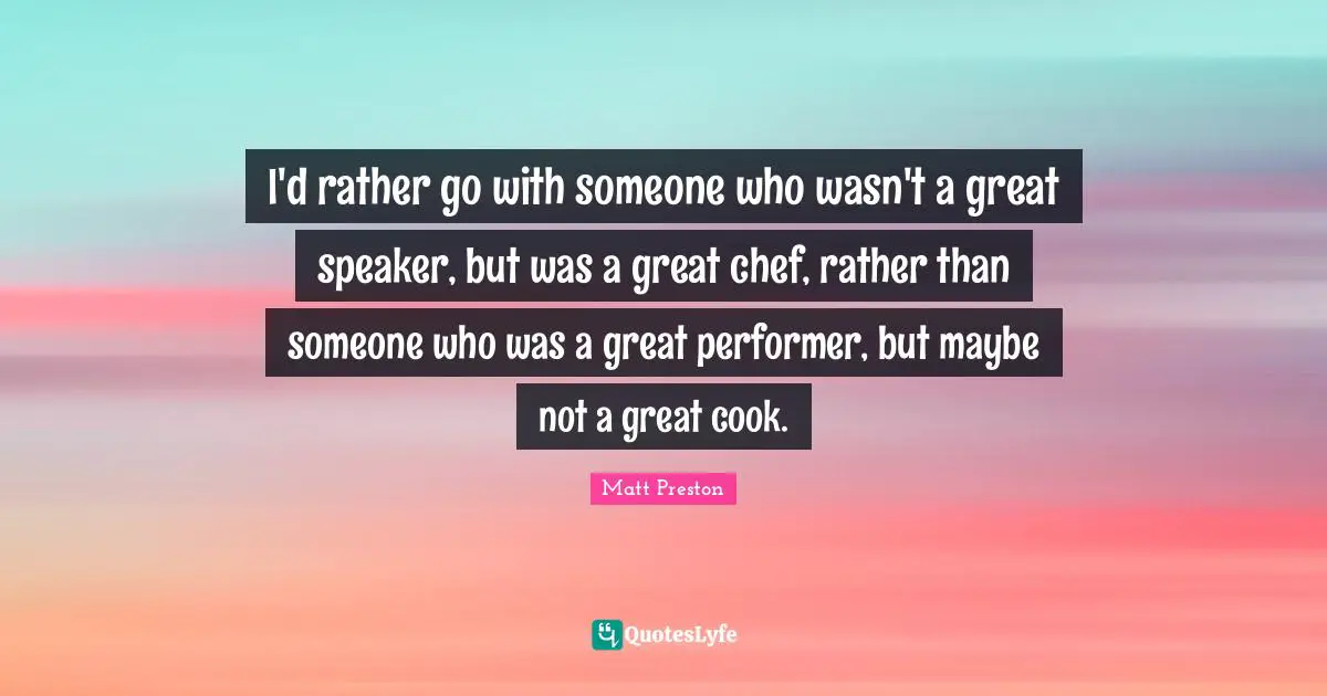 I'd rather go with someone who wasn't a great speaker, but was a great chef, rather than someone who was a great performer, but maybe not a great cook.