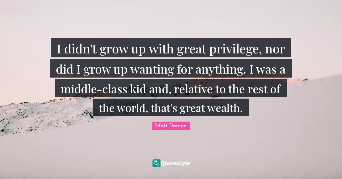 I didn't grow up with great privilege, nor did I grow up wanting for anything. I was a middle-class kid and, relative to the rest of the world, that's great wealth.
