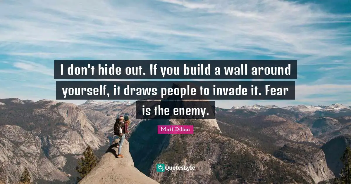 I don't hide out. If you build a wall around yourself, it draws people to invade it. Fear is the enemy.