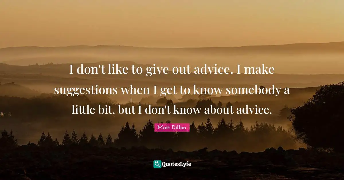 I don't like to give out advice. I make suggestions when I get to know somebody a little bit, but I don't know about advice.