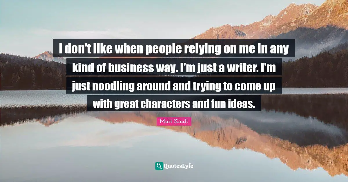 I don't like when people relying on me in any kind of business way. I'm just a writer. I'm just noodling around and trying to come up with great characters and fun ideas.