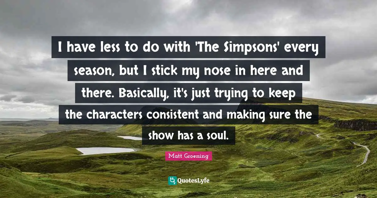 I have less to do with 'The Simpsons' every season, but I stick my nose in here and there. Basically, it's just trying to keep the characters consistent and making sure the show has a soul.