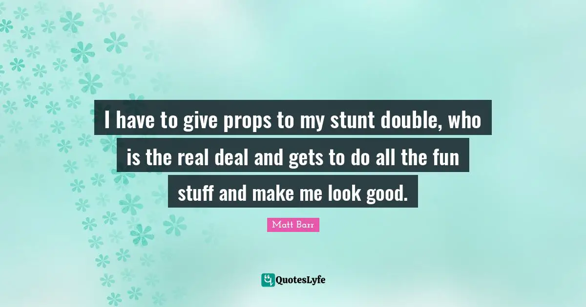 I have to give props to my stunt double, who is the real deal and gets to do all the fun stuff and make me look good.