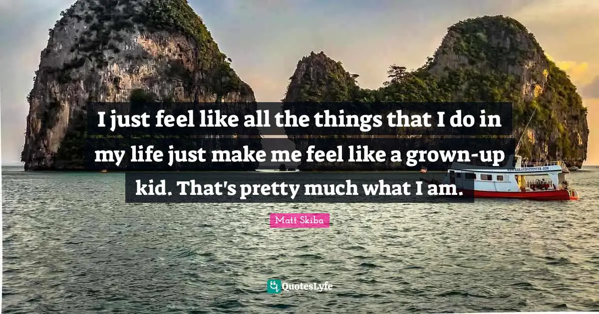 I just feel like all the things that I do in my life just make me feel like a grown-up kid. That's pretty much what I am.
