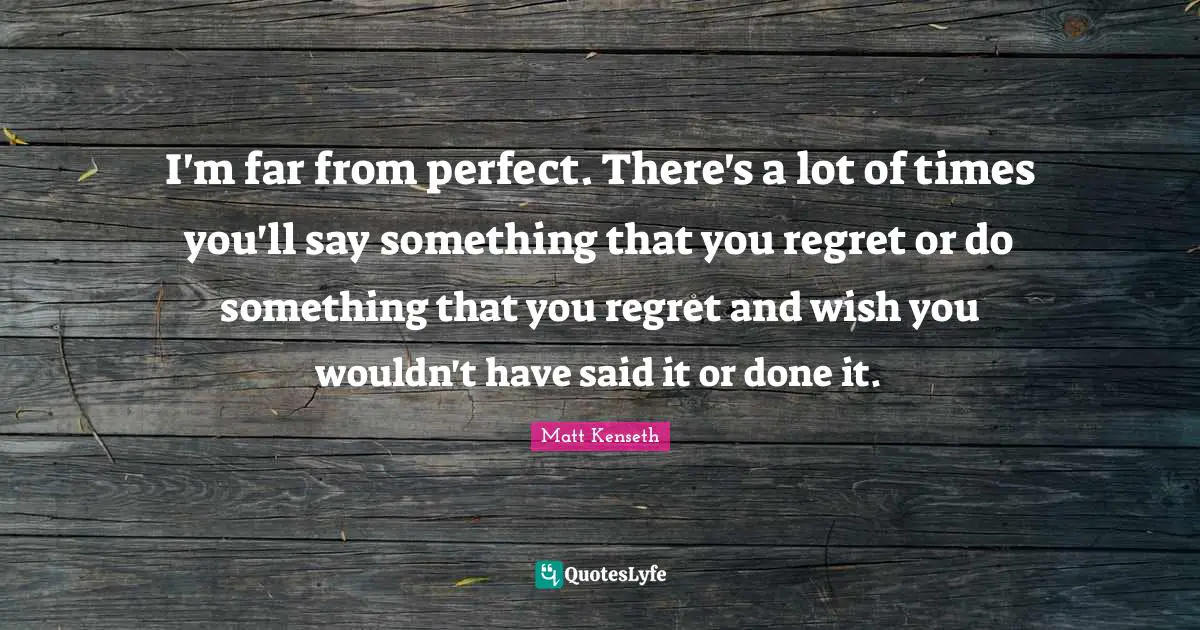 I'm far from perfect. There's a lot of times you'll say something that you regret or do something that you regret and wish you wouldn't have said it or done it.