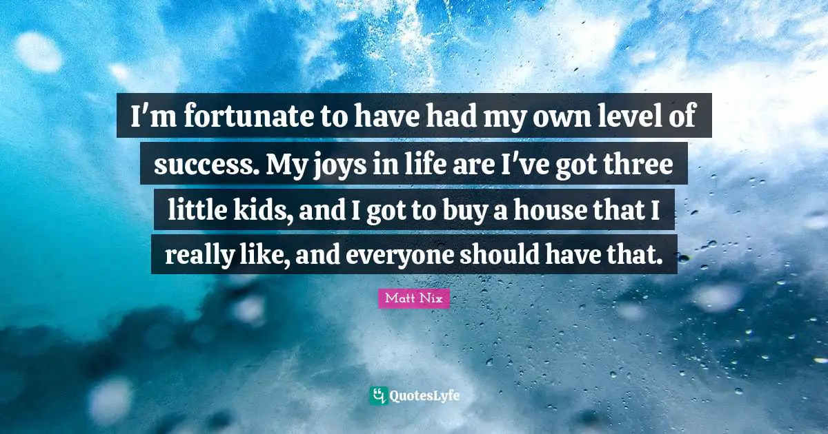 I'm fortunate to have had my own level of success. My joys in life are I've got three little kids, and I got to buy a house that I really like, and everyone should have that.