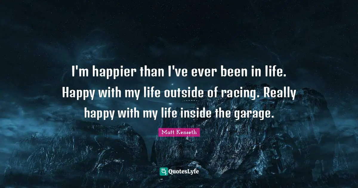 I'm happier than I've ever been in life. Happy with my life outside of racing. Really happy with my life inside the garage.