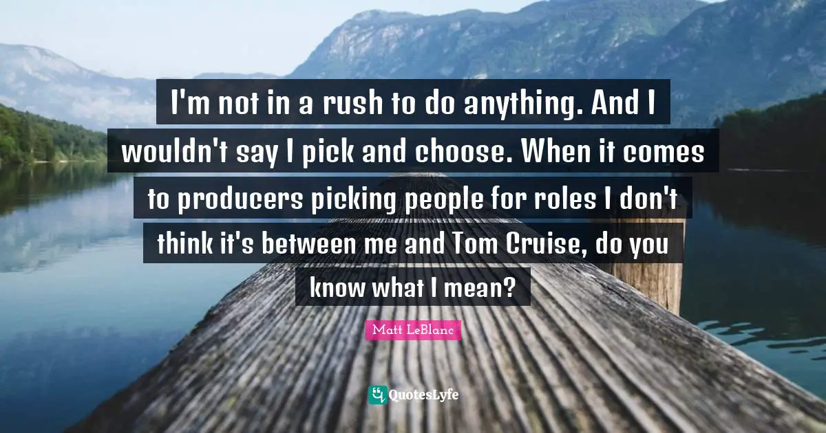 Cruise Quotes: "I'm not in a rush to do anything. And I wouldn't say I pick and choose. When it comes to producers picking people for roles I don't think it's between me and Tom Cruise, do you know what I mean?"