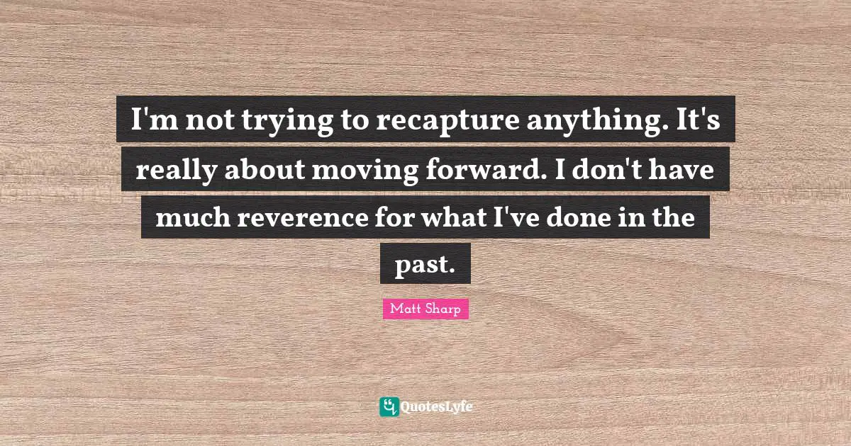 I'm not trying to recapture anything. It's really about moving forward. I don't have much reverence for what I've done in the past.