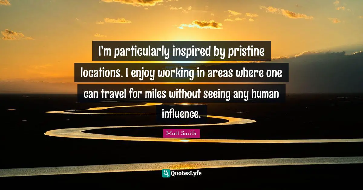 I'm particularly inspired by pristine locations. I enjoy working in areas where one can travel for miles without seeing any human influence.