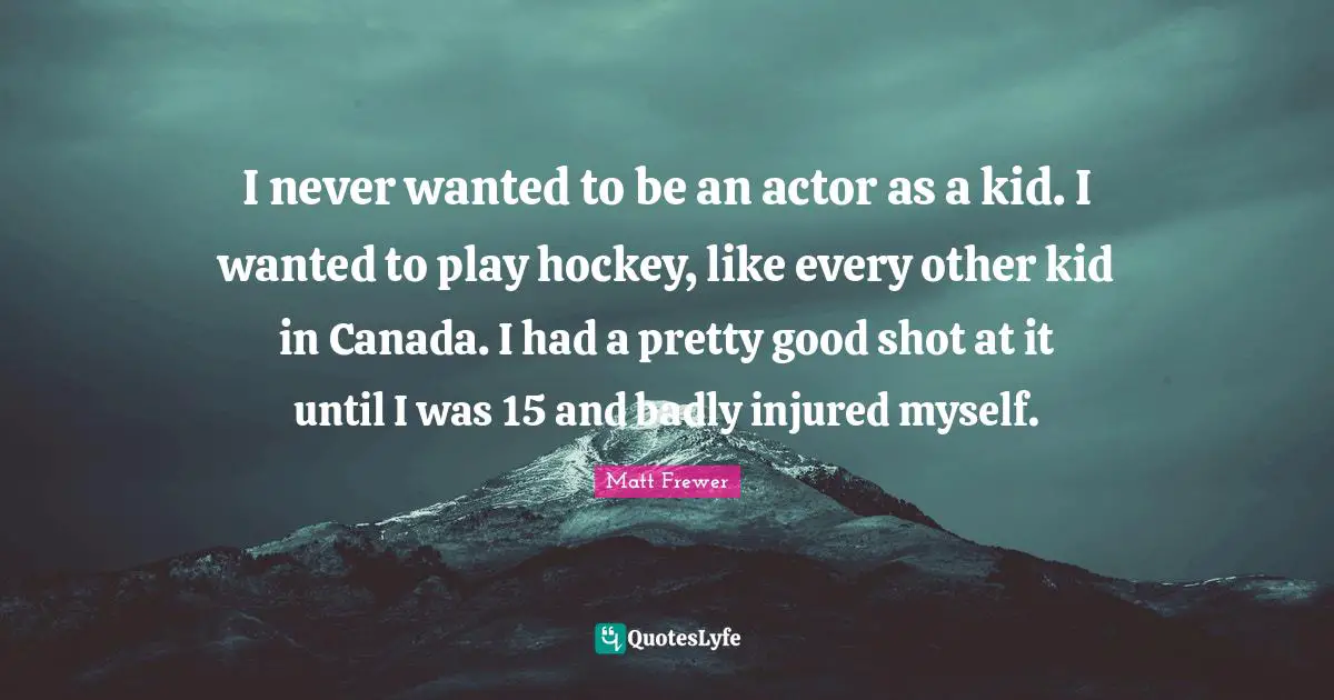 I never wanted to be an actor as a kid. I wanted to play hockey, like every other kid in Canada. I had a pretty good shot at it until I was 15 and badly injured myself.