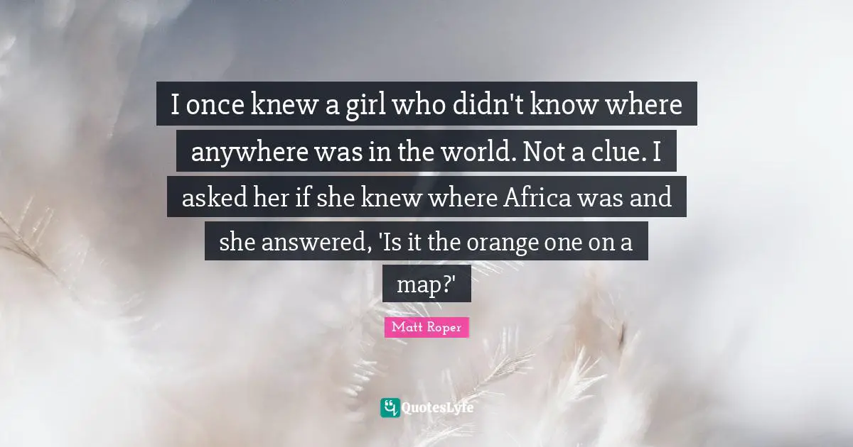 I once knew a girl who didn't know where anywhere was in the world. Not a clue. I asked her if she knew where Africa was and she answered, 'Is it the orange one on a map?'