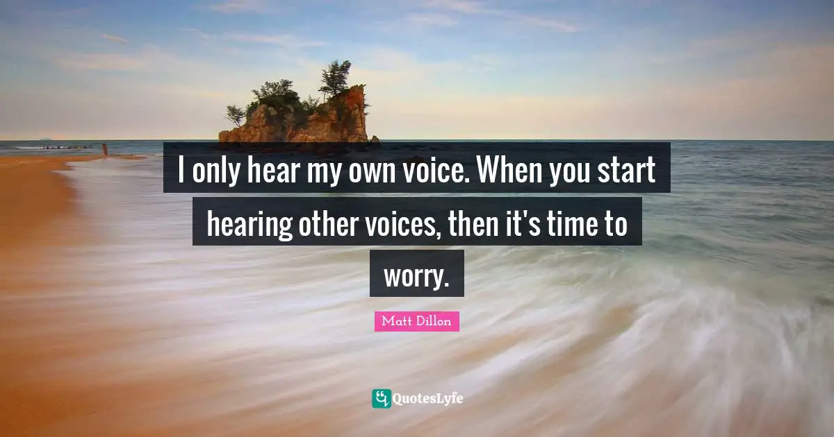 I only hear my own voice. When you start hearing other voices, then it's time to worry.