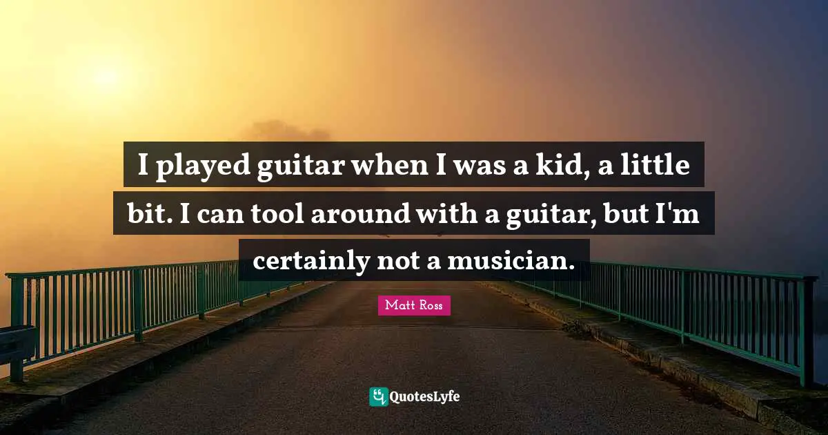 I played guitar when I was a kid, a little bit. I can tool around with a guitar, but I'm certainly not a musician.