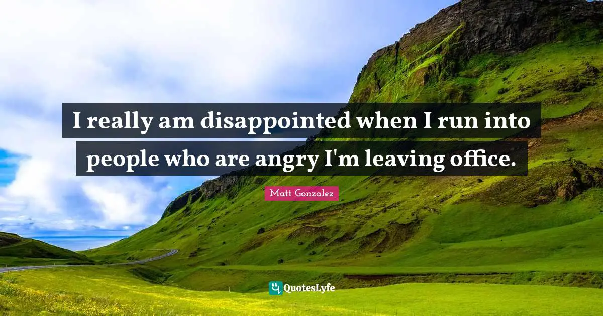 I really am disappointed when I run into people who are angry I'm leaving office.