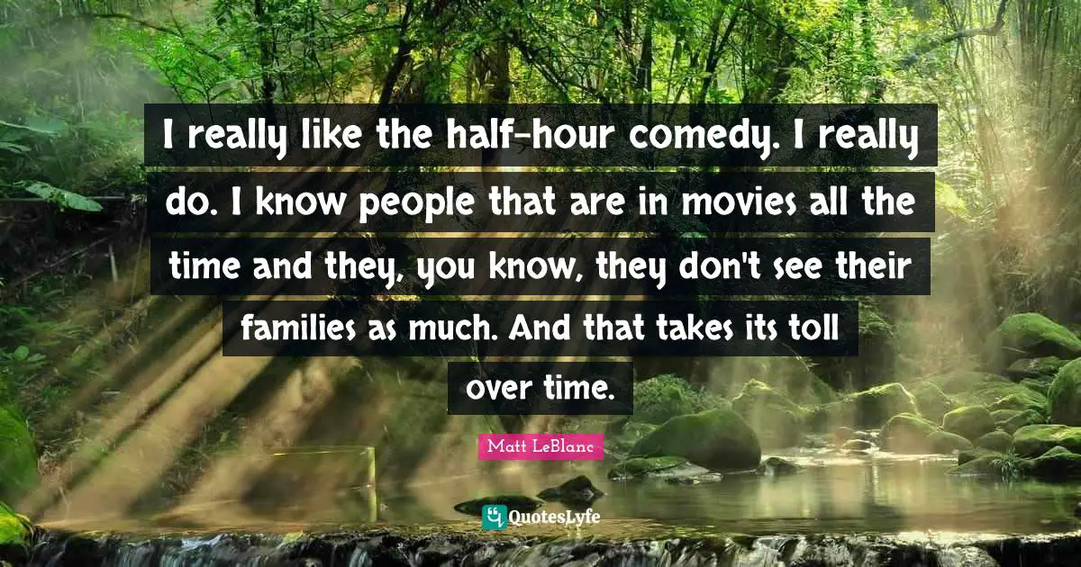 I really like the half-hour comedy. I really do. I know people that are in movies all the time and they, you know, they don't see their families as much. And that takes its toll over time.
