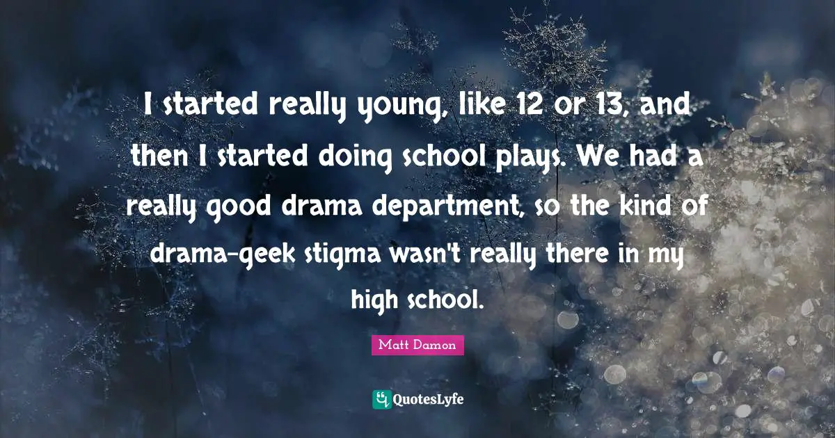 Matt Damon Quotes: "I started really young, like 12 or 13, and then I started doing school plays. We had a really good drama department, so the kind of drama-geek stigma wasn't really there in my high school."