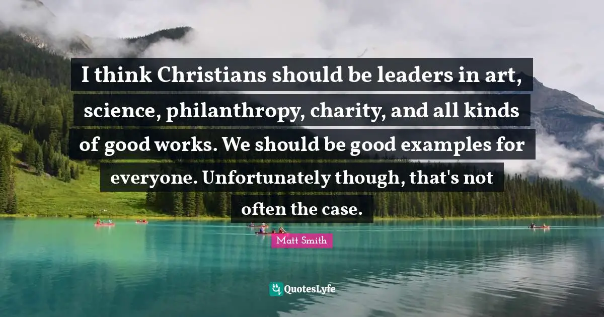 I think Christians should be leaders in art, science, philanthropy, charity, and all kinds of good works. We should be good examples for everyone. Unfortunately though, that's not often the case.