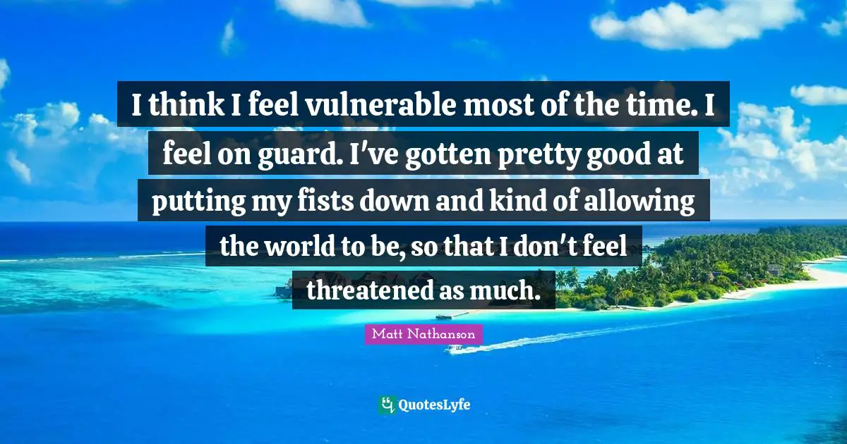 I think I feel vulnerable most of the time. I feel on guard. I've gotten pretty good at putting my fists down and kind of allowing the world to be, so that I don't feel threatened as much.