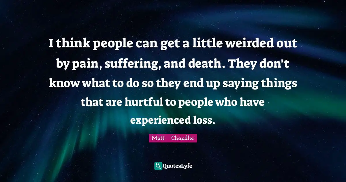 I think people can get a little weirded out by pain, suffering, and death. They don't know what to do so they end up saying things that are hurtful to people who have experienced loss.
