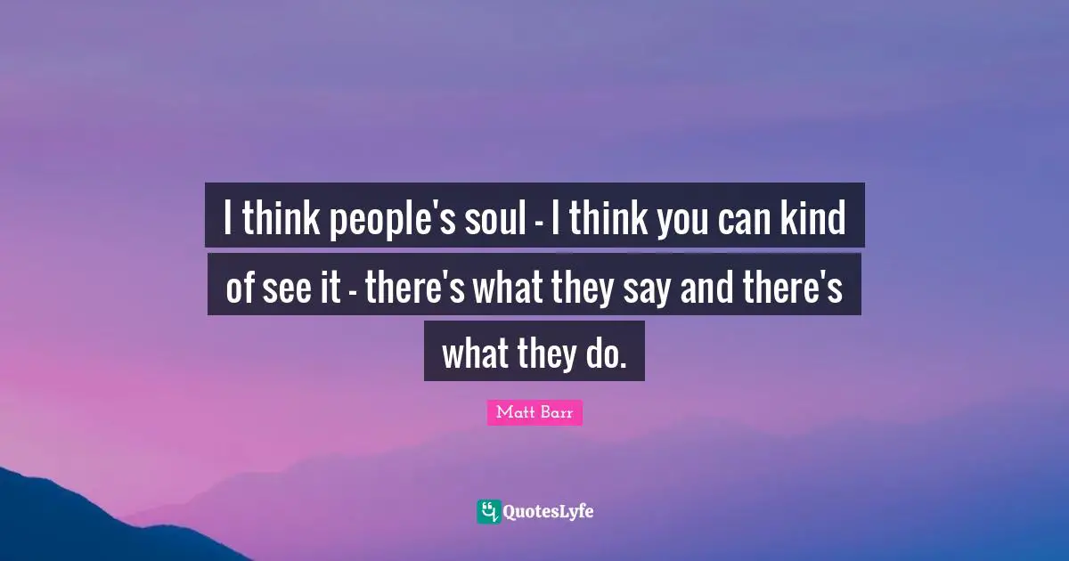 I think people's soul - I think you can kind of see it - there's what they say and there's what they do.