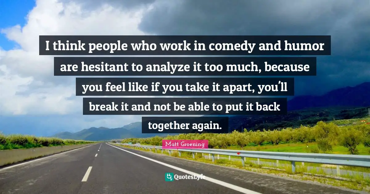 Back Together Quotes: "I think people who work in comedy and humor are hesitant to analyze it too much, because you feel like if you take it apart, you'll break it and not be able to put it back together again."