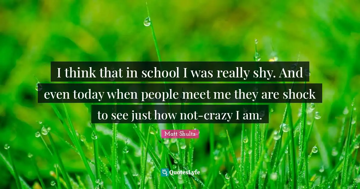 I think that in school I was really shy. And even today when people meet me they are shock to see just how not-crazy I am.