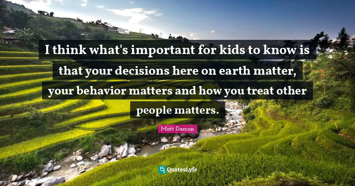 Matt Damon Quotes: "I think what's important for kids to know is that your decisions here on earth matter, your behavior matters and how you treat other people matters."