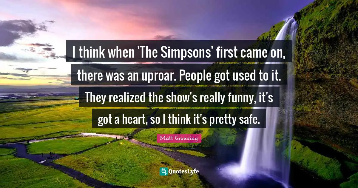 I think when 'The Simpsons' first came on, there was an uproar. People got used to it. They realized the show's really funny, it's got a heart, so I think it's pretty safe.