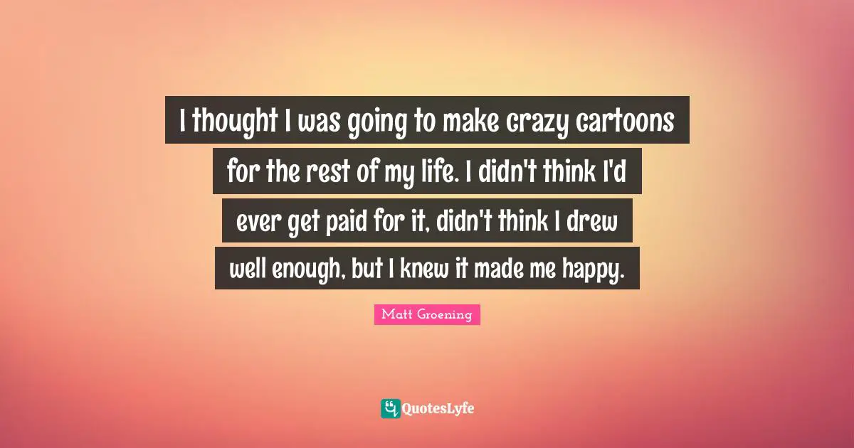 I thought I was going to make crazy cartoons for the rest of my life. I didn't think I'd ever get paid for it, didn't think I drew well enough, but I knew it made me happy.