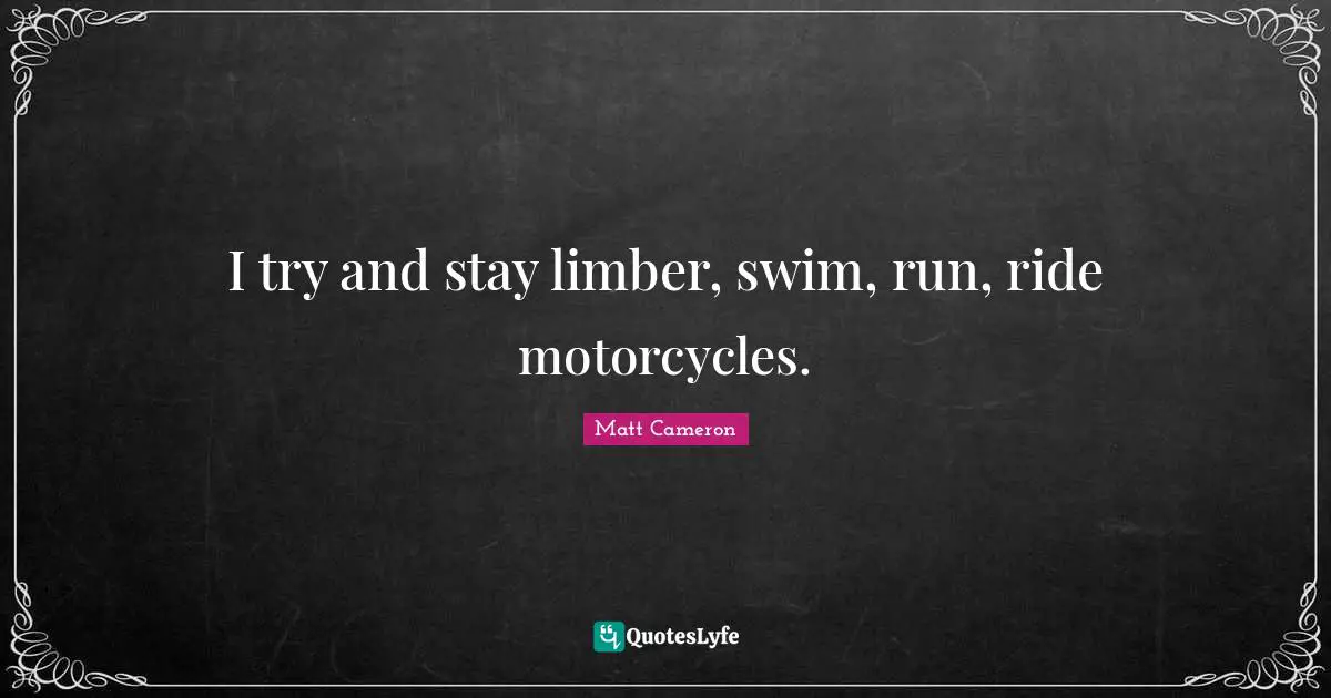 I try and stay limber, swim, run, ride motorcycles.
