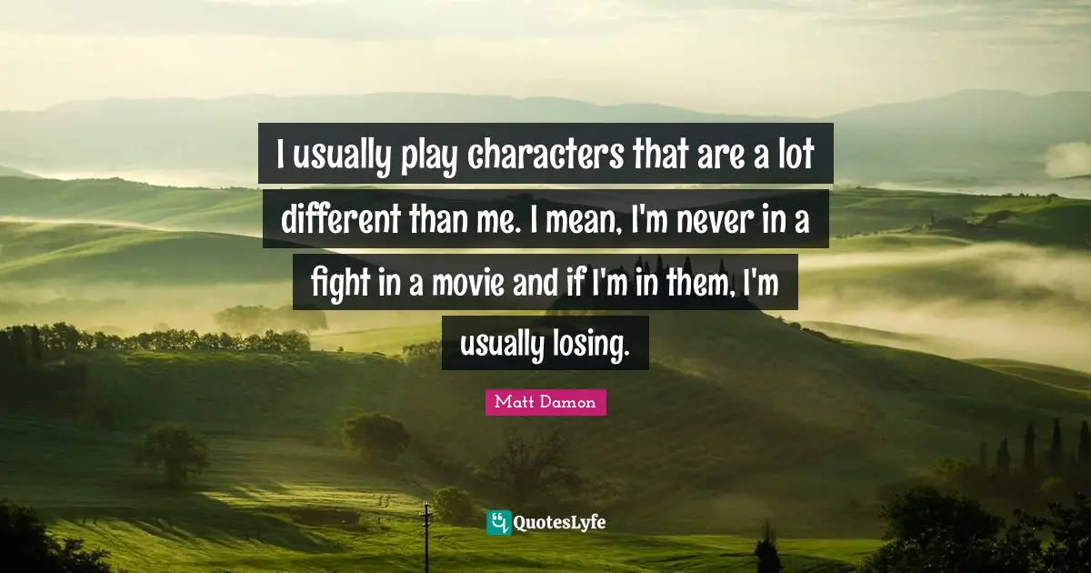 I usually play characters that are a lot different than me. I mean, I'm never in a fight in a movie and if I'm in them, I'm usually losing.