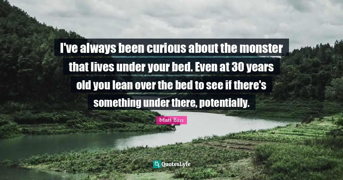 I've always been curious about the monster that lives under your bed. Even at 30 years old you lean over the bed to see if there's something under there, potentially.