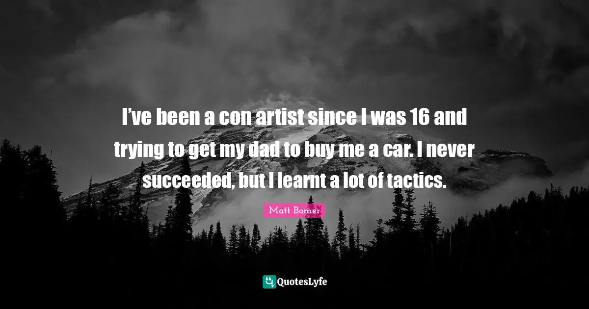 I’ve been a con artist since I was 16 and trying to get my dad to buy me a car. I never succeeded, but I learnt a lot of tactics.