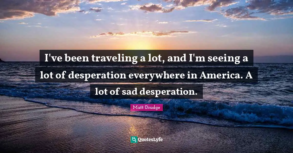 I've been traveling a lot, and I'm seeing a lot of desperation everywhere in America. A lot of sad desperation.