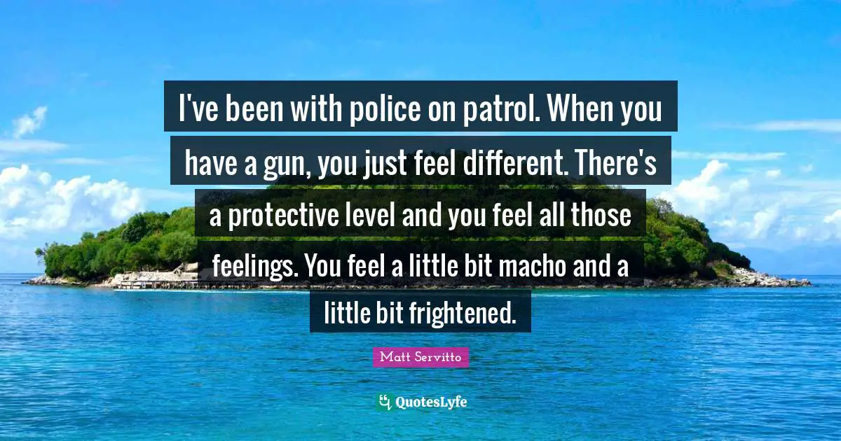 I've been with police on patrol. When you have a gun, you just feel different. There's a protective level and you feel all those feelings. You feel a little bit macho and a little bit frightened.