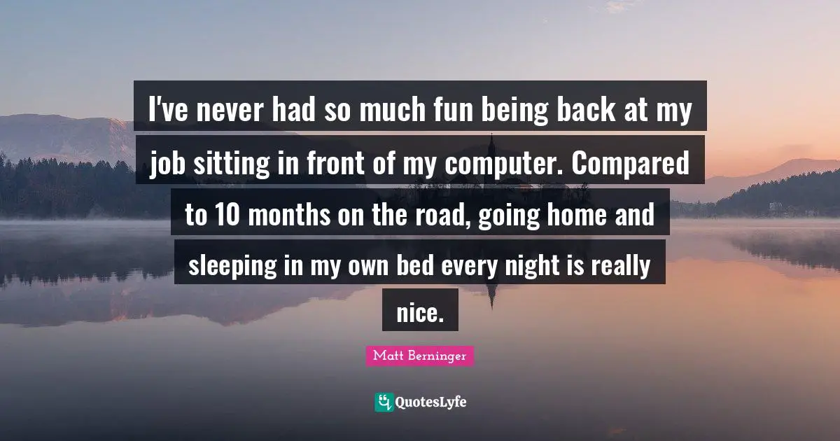 Going Home Quotes: "I've never had so much fun being back at my job sitting in front of my computer. Compared to 10 months on the road, going home and sleeping in my own bed every night is really nice."